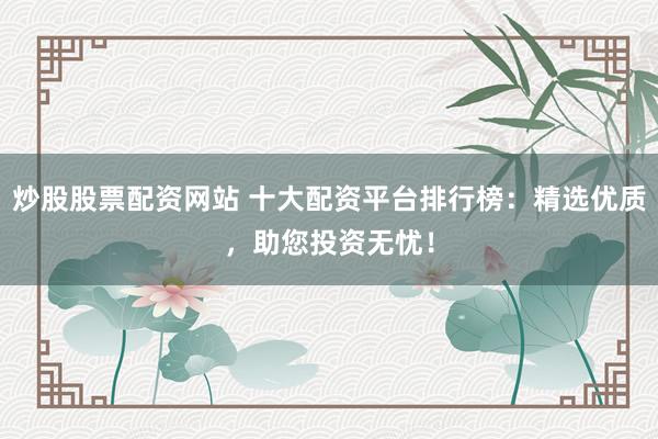 炒股股票配资网站 十大配资平台排行榜：精选优质，助您投资无忧！