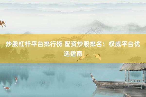 炒股杠杆平台排行榜 配资炒股排名:权威平台优选指南