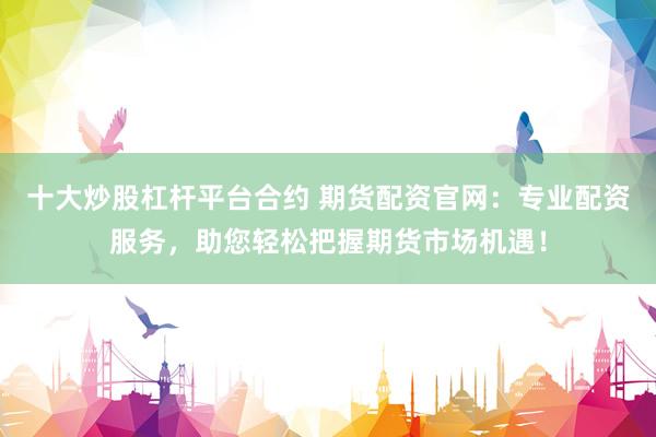 十大炒股杠杆平台合约 期货配资官网：专业配资服务，助您轻松把握期货市场机遇！