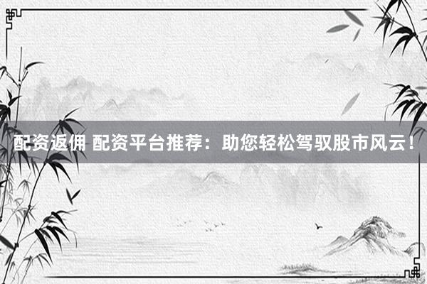 配资返佣 配资平台推荐:助您轻松驾驭股市风云!