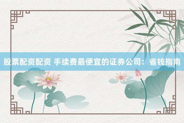股票配资配资 手续费最便宜的证券公司：省钱指南