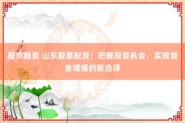 股市融资 山东股票配资:把握投资机会,实现资金增值的新选择