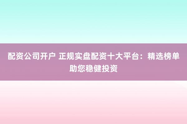 配资公司开户 正规实盘配资十大平台：精选榜单助您稳健投资