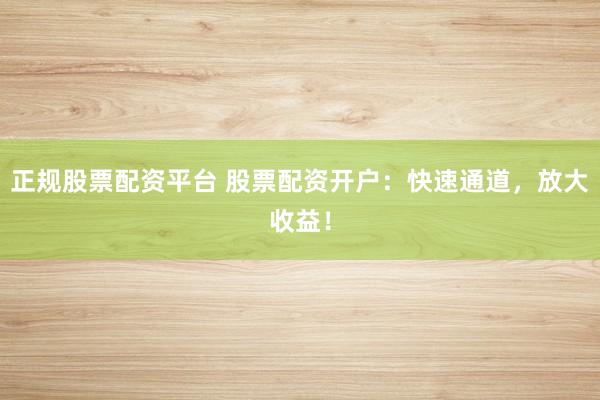 正规股票配资平台 股票配资开户：快速通道，放大收益！
