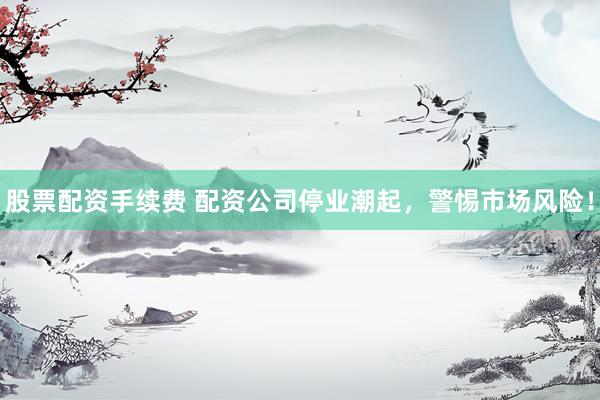 股票配资手续费 配资公司停业潮起，警惕市场风险！