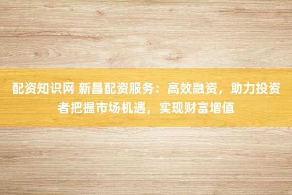 配资知识网 新昌配资服务：高效融资，助力投资者把握市场机遇，实现财富增值
