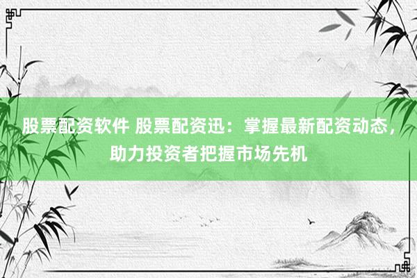股票配资软件 股票配资迅：掌握最新配资动态，助力投资者把握市场先机