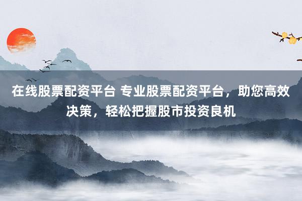在线股票配资平台 专业股票配资平台，助您高效决策，轻松把握股市投资良机
