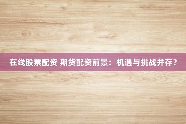 在线股票配资 期货配资前景：机遇与挑战并存？
