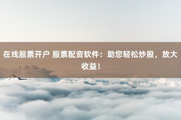 在线股票开户 股票配资软件：助您轻松炒股，放大收益！