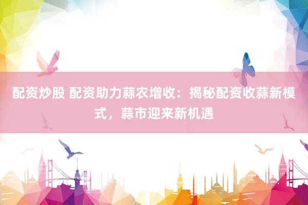 配资炒股 配资助力蒜农增收：揭秘配资收蒜新模式，蒜市迎来新机遇