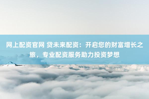 网上配资官网 贷未来配资:开启您的财富增长之旅,专业配资服务助力投资梦想