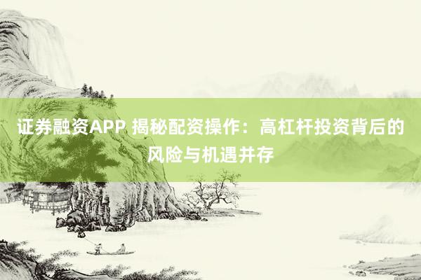 证券融资APP 揭秘配资操作:高杠杆投资背后的风险与机遇并存
