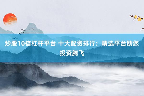 炒股10倍杠杆平台 十大配资排行：精选平台助您投资腾飞