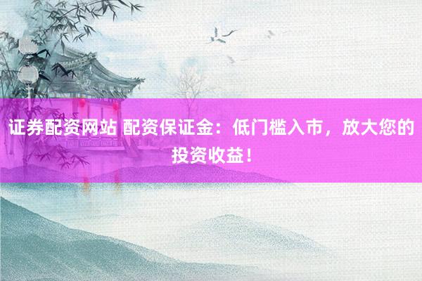 证券配资网站 配资保证金：低门槛入市，放大您的投资收益！