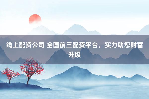 线上配资公司 全国前三配资平台，实力助您财富升级
