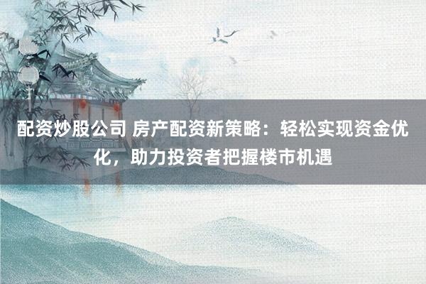 配资炒股公司 房产配资新策略：轻松实现资金优化，助力投资者把握楼市机遇