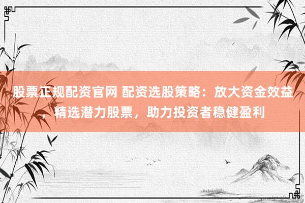 股票正规配资官网 配资选股策略:放大资金效益,精选潜力股票,助力投资者稳健盈利