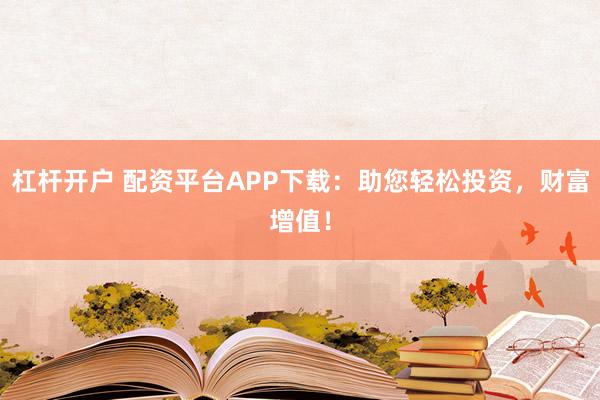 杠杆开户 配资平台APP下载：助您轻松投资，财富增值！