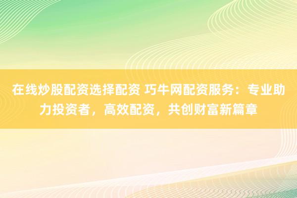 在线炒股配资选择配资 巧牛网配资服务：专业助力投资者，高效配资，共创财富新篇章