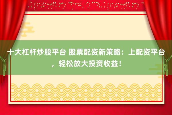 十大杠杆炒股平台 股票配资新策略：上配资平台，轻松放大投资收益！